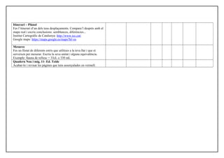 Itinerari – Plànol
Fes l’itinerari d’un dels teus desplaçaments. Compara’l després amb el
mapa real i escriu conclusions: semblances, diferències...
Institut Cartogràfic de Catalunya: http://www.icc.cat/
Google maps: https://maps.google.es/maps?hl=es
Mesures
Fes un llistat de diferents estris que utilitzes a la teva llar i que et
serveixen per mesurar. Escriu la seva unitat i alguna equivalència.
Exemple: llauna de refresc = 33cL o 330 mL
Quadern Nou i mig, 11- Ed. Teide
Acabar-lo i revisar les pàgines que tens assenyalades en vermell.
 