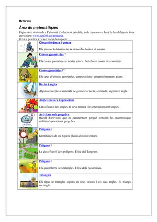 Recursos
Àrea de matemàtiques
Pàgina web destinada a l’alumnat d’educació primària, amb recursos en línia de les diferents àrees
curriculars: www.edu365.cat/primaria.
Per a la pràctica i l’exercitació destaquem:
Circumferència i cercle
Els elements bàsics de la circumferència i el cercle.
Cossos geomètrics I
Els cossos geomètrics al nostre entorn. Políedres i cossos de revolució.
Cossos geomètrics II
Els tipus de cossos geomètrics, composicions i desenvolupaments plans.
Rectes i angles
Alguns conceptes essencials de geometria: recta, semirecta, segment i angle.
Angles: mesura i operacions
Classificació dels angles, la seva mesura i les operacions amb angles.
Activitats amb geogebra
Recull d'activitats que es caracteritzen perquè treballen les matemàtiques
utilitzant aplicacions geogebra.
Polígons I
Identificació de les figures planes al nostre entorn.
Polígons I
La classificació dels polígons. El joc del Tangram.
Polígons II
Els quadrilàters i els triangles. El joc dels poliòminos.
Triangles
Els tipus de triangles segons els seus costats i els seus angles. El triangle
rectangle.
 