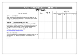 PLANIFICACIÓ DE LES ACTIVITATS
CASTELLÀ
Nom de l’activitat Àrea
Data per
realitzar-la
Feta
Valoració
Crec que he fet l’activitat
Molt bé Bé
Puc millorar-
la
He de
millorar-la
VERANO ES NOTICIA
Busca en distintos periódicos recortes de noticias.Explica que ha
pasado y haz un pequeño comentario.Si las guardas y pegas tendrás
todas las noticias de verano.
POEMAS Y CANCIONES FRESQUITAS
Si recoges poemas y canciones en lengua castellana, después las
podrás cantar o dibujar. Seguramente muchas están de moda y otras
fueron famosas en sus tiempos. Puedes recoger también poemas
(Joan Manel Serrrat, Gloria Fuertes, etc...Puedes titularlo
“Poemas y canciones de mi verano 2013”
http://bibliopoemes.blogspot.com.es/
CINE EN VERANO
Procura mirar alguna película que te guste.Vete al cine,mírala con tus
amigos, padres,etc,, Después lo comentas.Esto se llama Cine-
fórum!!!
 