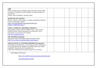 LEO
Busco un libro para leer. Después realiza una ficha resumen, dando
tu opinión y haciendo una ficha biográfica. Si quieres puedes leer
más de uno!
Puedes visitar la biblioteca “Pompeu Fabra”.
REFRANES DE VERANO
Recoge refranes y frases hechas. La puedes acompañar de dibujos o
fotos. Formato papel o digital.
http://www.editorialteide.es/elearning/Primaria.asp?
IdJuego=784&IdTipoJuego=7
CREA Y COMENTA: HISTORIAS, POEMAS....
Haz pequeños escritos sobre actividades, fiestas... que te pasen
durante elverano. Procura presentarlo con corrección y usa el
diccionario si es necesario.(10-15 líneas)
http://www.edu365.cat/crea/
ME DIVIERTO (opcional)
Pagina para realizar actividades lúdicas. Distintos niveles.
http://cvc.cervantes.es/aula/pasatiempos/pasatiempos1/
MONTAÑAS DE ACTIVIDADES DIFERENTES (opcional)
Actividades que puedo hacer y no las tengo previstas: instrucciones
de un juego que me han regalado, unos primos lejanos que hablan
castellano, información que he encontrado de...
Todas estas informaciones las puedo recoger, leer, comentar.....
Altres pàgines interessants:
http://www.edu365.cat/primaria/muds/castella/index.htm
http://www.boolino.com/es/
 