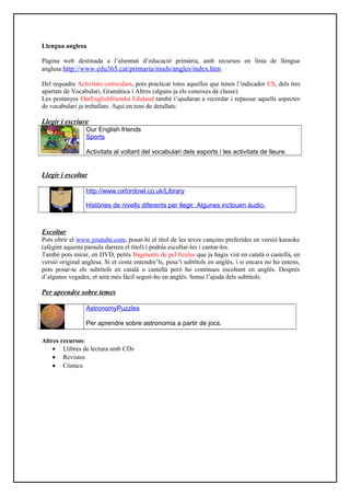 Llengua anglesa
Pàgina web destinada a l’alumnat d’educació primària, amb recursos en línia de llengua
anglesa:http://www.edu365.cat/primaria/muds/angles/index.htm
Del requadre Activitats curriculars, pots practicar totes aquelles que tenen l’indicador CS, dels tres
apartats de Vocabulari, Gramàtica i Altres (alguns ja els coneixes de classe).
Les pestanyes OurEnglishfriendsi Eduland també t’ajudaran a recordar i repassar aquells aspectes
de vocabulari ja treballats. Aquí en tens de detallats:
Llegir i escriure
Our English friends
Sports
Activitats al voltant del vocabulari dels esports i les activitats de lleure.
Llegir i escoltar
http://www.oxfordowl.co.uk/Library
Històries de nivells diferents per llegir. Algunes inclouen àudio.
Escoltar
Pots obrir el www.youtube.com, posar-hi el títol de les teves cançons preferides en versió karaoke
(afegint aquesta paraula darrera el títol) i podràs escoltar-les i cantar-les.
També pots mirar, en DVD, petits fragments de pel·lícules que ja hagis vist en català o castellà, en
versió original anglesa. Si et costa entendre’ls, posa’t subtítols en anglès, i si encara no ho entens,
pots posar-te els subtítols en català o castellà però ho continues escoltant en anglès. Després
d’algunes vegades, et serà més fàcil seguir-ho en anglès. Sense l’ajuda dels subtítols.
Per aprendre sobre temes
AstronomyPuzzles
Per aprendre sobre astronomia a partir de jocs.
Altres recursos:
• Llibres de lectura amb CDs
• Revistes
• Còmics
 