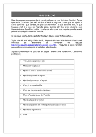 PRESENTACIÓ
Has de preparar una presentació per al professorat que tindràs a l’institut. Pensa
que no et coneixen, per això els has d’explicar algunes coses que els ajudin a
saber com ets i què penses, el que saps fer millor i el que et costa més, el que
t’agrada molt i el que no t’agrada gaire. Quines són les teves aficions, com
t’agradaria que fos el teu institut i qualsevol altra cosa que creguis que els servirà
perquè et coneguin una mica més bé.
Si ho creus oportú, també pots fer-hi algun dibuix, posar-hi fotografies...
Vigila que el text estigui ben escrit, llegeix-lo en veu alta després d’escriure’l,
consulta els diccionaris de l'escriptori de l'edu365
http://www.edu365.cat/escriptoris/escriptori_eso.htm. Pregunta a algun familiar,
passa el corrector ortogràfic si treballes a l'ordinador.
Aquesta presentació la pots fer en paper i també amb l’ordinador. L’esquema
podria ser:
• Títol, nom i cognoms i foto
• On i quan vaig néixer
• Quina ha estat la meva última escola
• Què és el que més m’agrada
• Què és el que menys m’agrada
• Com és la meva família
• Com són els meus amics i amigues
• Com m’agradaria que fos l’institut
• Què és el que sé fer millor
• Què és el que més em costa i per al que necessito ajuda
• Què he fet aquest estiu
• Final
 