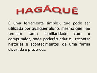 É uma ferramenta simples, que pode ser utilizada por qualquer aluno, mesmo que não tenham tanta familiaridade com o computador, onde poderão criar ou recontar histórias e acontecimentos, de uma forma divertida e prazerosa. 