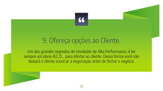 “
9. Ofereça opções ao Cliente.
12
Um dos grandes segredos do Vendedor de Alta Performance, é ter
sempre um plano B,C,D... para ofertar ao cliente. Dessa forma você não
deixará o cliente encerrar a negociação antes de fechar o negócio.
 