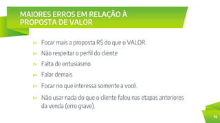 MAIORES ERROS EM RELAÇÃO À
PROPOSTA DE VALOR
⊳ Focar mais a proposta R$ do que o VALOR.
14
⊳ Não respeitar o perfil do cliente
⊳ Falta de entusiasmo
⊳ Falar demais
⊳ Focar no que interessa somente a você.
⊳ Não usar nada do que o cliente falou nas etapas anteriores
da venda (erro grave).
 