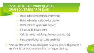 ESSAS ATITUDES INADEQUADAS
CRIAM DIVERSOS PROBELAS:
⊳ Baixo índice de fechamento/conversão
15
⊳ Baixo índice de satisfação dos clientes
⊳ Baixa empatia (quebra do rapport)
⊳ Sensação de amadorismo
⊳ Ciclo de venda mais longo (baixa produtividade)
⊳ Falta de confiança por parte do cliente
⊳ Você já entra torno no próximo passo da venda que é a Negociação e
geralmente começa a se empepinar com a questão preço.
 