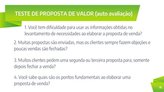 TESTE DE PROPOSTA DE VALOR (auto avaliação)
1. Você tem dificuldade para usar as informações obtidas no
levantamento de necessidades ao elaborar a proposta de venda?
16
2. Muitas propostas são enviadas, mas os clientes sempre fazem objeções e
poucas vendas são fechadas?
3. Muitos clientes pedem uma segunda ou terceira proposta para, somente
depois fechar a venda?
4. Você sabe quais são os pontos fundamentais ao elaborar uma
proposta de venda?
 