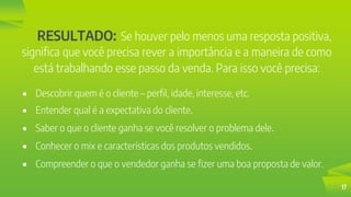 17
RESULTADO: Se houver pelo menos uma resposta positiva,
significa que você precisa rever a importância e a maneira de como
está trabalhando esse passo da venda. Para isso você precisa:
 Descobrir quem é o cliente – perfil, idade, interesse, etc.
 Entender qual é a expectativa do cliente.
 Saber o que o cliente ganha se você resolver o problema dele.
 Conhecer o mix e características dos produtos vendidos.
 Compreender o que o vendedor ganha se fizer uma boa proposta de valor.
 
