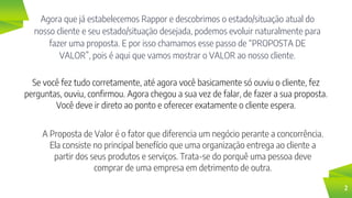 Agora que já estabelecemos Rappor e descobrimos o estado/situação atual do
nosso cliente e seu estado/situação desejada, podemos evoluir naturalmente para
fazer uma proposta. E por isso chamamos esse passo de “PROPOSTA DE
VALOR”, pois é aqui que vamos mostrar o VALOR ao nosso cliente.
2
Se você fez tudo corretamente, até agora você basicamente só ouviu o cliente, fez
perguntas, ouviu, confirmou. Agora chegou a sua vez de falar, de fazer a sua proposta.
Você deve ir direto ao ponto e oferecer exatamente o cliente espera.
A Proposta de Valor é o fator que diferencia um negócio perante a concorrência.
Ela consiste no principal benefício que uma organização entrega ao cliente a
partir dos seus produtos e serviços. Trata-se do porquê uma pessoa deve
comprar de uma empresa em detrimento de outra.
 