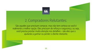 “
2. Compradores Relutantes:
20
São aqueles que precisam comprar, mas não tem certeza se você é
realmente a melhor opção. Eles precisam de reforço e segurança, ou seja,
você precisa prestar muita atenção nos detalhes – são eles que o
ajudarão a ganhar ou perder o cliente relutante.
 