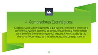 “
4. Compradores Estratégicos:
22
São clientes que sabem exatamente o que querem, conhecem o produto e a
concorrência. Querem economia de tempo, conveniência, a melhor relação
custo benefício. Demonstre segurança, antecipe as necessidades do seu
cliente, conheça o negocia e a vida dele, especialize-se e seja honesto.
 