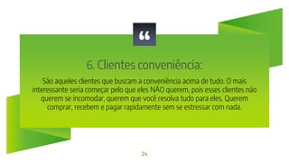 “
6. Clientes conveniência:
24
São aqueles clientes que buscam a conveniência acima de tudo. O mais
interessante seria começar pelo que eles NÃO querem, pois esses clientes não
querem se incomodar, querem que você resolva tudo para eles. Querem
comprar, recebem e pagar rapidamente sem se estressar com nada.
 