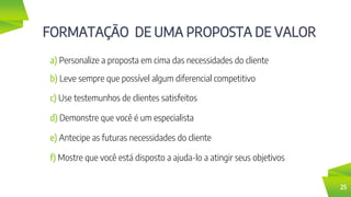 FORMATAÇÃO DE UMA PROPOSTA DE VALOR
25
a) Personalize a proposta em cima das necessidades do cliente
b) Leve sempre que possível algum diferencial competitivo
c) Use testemunhos de clientes satisfeitos
d) Demonstre que você é um especialista
e) Antecipe as futuras necessidades do cliente
f) Mostre que você está disposto a ajuda-lo a atingir seus objetivos
 