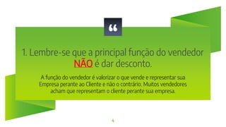 “
1. Lembre-se que a principal função do vendedor
NÃO é dar desconto.
4
A função do vendedor é valorizar o que vende e representar sua
Empresa perante ao Cliente e não o contrário. Muitos vendedores
acham que representam o cliente perante sua empresa.
 