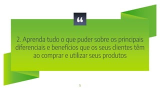 “
2. Aprenda tudo o que puder sobre os principais
diferenciais e benefícios que os seus clientes têm
ao comprar e utilizar seus produtos
5
 