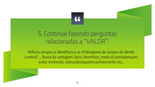 “
5. Continue fazendo perguntas
relacionadas a “VALOR”.
8
Reforce sempre os Benefícios e os Motivadores de compra do cliente.
Lembra? ... Busca da vantagem, lucro, benefícios, medo da perda/prejuizo,
evitar incômodo, status/destaque/reconhecimento etc...
 