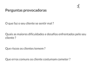 Perguntas provocadoras
O que faz o seu cliente se sentir mal ?
Quais as maiores dificuldades e desafios enfrentados pelo seu
cliente ?
Que riscos os clientes temem ?
Que erros comuns os cliente costumam cometer ?
:(
 