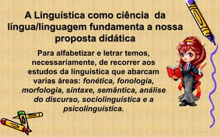 A Linguística como ciência da
língua/linguagem fundamenta a nossa
proposta didática
Para alfabetizar e letrar temos,
necessariamente, de recorrer aos
estudos da linguística que abarcam
varias áreas: fonética, fonologia,
morfologia, sintaxe, semântica, análise
do discurso, sociolinguística e a
psicolinguística.
 