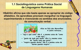 1.1 Sociolinguística como Prática Social
de Linguagens Humanas
Bakhtin afirma que não basta apenas se apropriar do código
alfabético. Os aprendizes precisam mergulhar na linguagem
experimentando e vivenciando os sentidos dos enunciados,
da comunicação verbal.
‘
Alice no País das Maravilhas
A Lebre retrucou...
― “vejo o que como” não é a mesma coisa de “como
o que vejo”...
― “gosto de tudo que tenho” não é a mesma coisa
de “tenho tudo que gosto”...
― “respiro quando durmo” não é a mesma coisa de
“durmo quando respiro”...
 