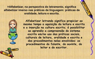 Alfabetizar, na perspectiva do letramento, significa
alfabetizar imerso nas práticas de linguagem: práticas de
oralidade, leitura e escrita.
Alfabetizar letrando significa propiciar ao
mesmo tempo a aquisição da leitura e escrita
e a inserção na cultura escrita; é possibilitar
ao aprendiz a compreensão do sistema
escrito em/no uso das práticas sociais,
culturais de leitura, oralidade e escrita e
dos procedimentos nelas envolvidos: os
procedimentos do falante, do ouvinte, do
leitor e do escritor.
 
