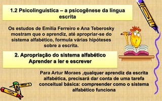 1.2 Psicolinguística – a psicogênese da língua
escrita
Os estudos de Emilia Ferreiro e Ana Teberosky
mostram que o aprendiz, até apropriar-se do
sistema alfabético, formula várias hipóteses
sobre a escrita.
2. Apropriação do sistema alfabético
Aprender a ler e escrever
Para Artur Moraes ,qualquer aprendiz da escrita
alfabética, precisará dar conta de uma tarefa
conceitual básica: compreender como o sistema
alfabético funciona
 