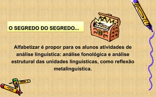 O SEGREDO DO SEGREDO...
Alfabetizar é propor para os alunos atividades de
análise linguística: análise fonológica e análise
estrutural das unidades linguísticas, como reflexão
metalinguística.
 