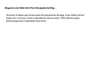 Blogueira com Web Série Para Divulgação do Blog
Teríamos 4 vídeos que fariam parte do lançamento do blog. Esses vídeos teriam
(cada um) 1 minuto e meio e abordariam temas como: TPM, Menstruação,
Anticoncepcional e Liberdade Para Amar.
 