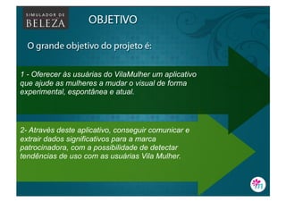 1 - Oferecer às usuárias do VilaMulher um aplicativo
que ajude as mulheres a mudar o visual de forma
experimental, espontânea e atual.




2- Através deste aplicativo, conseguir comunicar e
extrair dados significativos para a marca
patrocinadora, com a possibilidade de detectar
tendências de uso com as usuárias Vila Mulher.
 