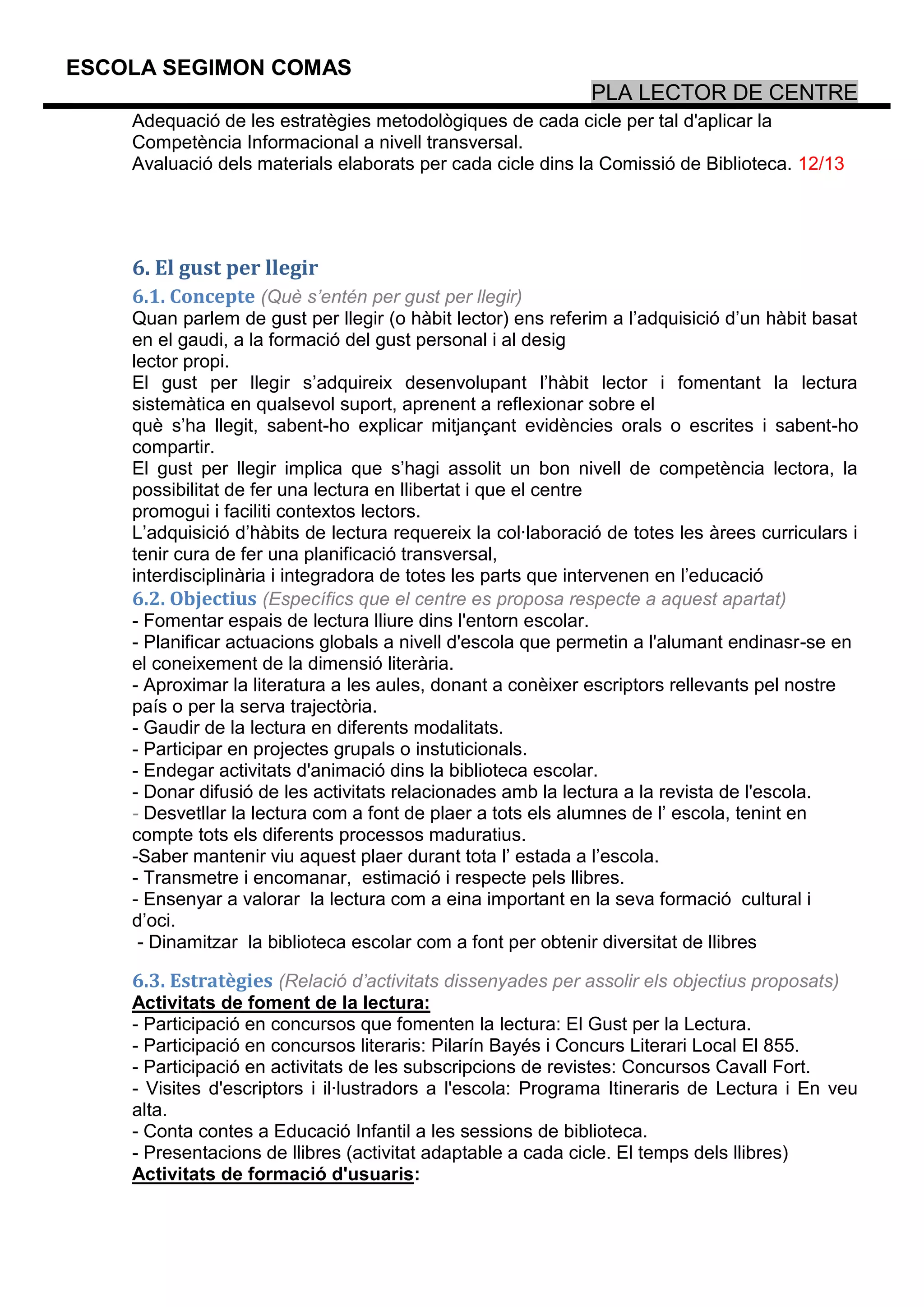 ESCOLA SEGIMON COMAS
                                                              PLA LECTOR DE CENTRE
    Adequació de les estratègies metodològiques de cada cicle per tal d'aplicar la
    Competència Informacional a nivell transversal.
    Avaluació dels materials elaborats per cada cicle dins la Comissió de Biblioteca. 12/13




    6. El gust per llegir
    6.1. Concepte (Què s’entén per gust per llegir)
    Quan parlem de gust per llegir (o hàbit lector) ens referim a l’adquisició d’un hàbit basat
    en el gaudi, a la formació del gust personal i al desig
    lector propi.
    El gust per llegir s’adquireix desenvolupant l’hàbit lector i fomentant la lectura
    sistemàtica en qualsevol suport, aprenent a reflexionar sobre el
    què s’ha llegit, sabent-ho explicar mitjançant evidències orals o escrites i sabent-ho
    compartir.
    El gust per llegir implica que s’hagi assolit un bon nivell de competència lectora, la
    possibilitat de fer una lectura en llibertat i que el centre
    promogui i faciliti contextos lectors.
    L’adquisició d’hàbits de lectura requereix la col·laboració de totes les àrees curriculars i
    tenir cura de fer una planificació transversal,
    interdisciplinària i integradora de totes les parts que intervenen en l’educació
    6.2. Objectius (Específics que el centre es proposa respecte a aquest apartat)
    - Fomentar espais de lectura lliure dins l'entorn escolar.
    - Planificar actuacions globals a nivell d'escola que permetin a l'alumant endinasr-se en
    el coneixement de la dimensió literària.
    - Aproximar la literatura a les aules, donant a conèixer escriptors rellevants pel nostre
    país o per la serva trajectòria.
    - Gaudir de la lectura en diferents modalitats.
    - Participar en projectes grupals o instuticionals.
    - Endegar activitats d'animació dins la biblioteca escolar.
    - Donar difusió de les activitats relacionades amb la lectura a la revista de l'escola.
    - Desvetllar la lectura com a font de plaer a tots els alumnes de l’ escola, tenint en
    compte tots els diferents processos maduratius.
    -Saber mantenir viu aquest plaer durant tota l’ estada a l’escola.
    - Transmetre i encomanar, estimació i respecte pels llibres.
    - Ensenyar a valorar la lectura com a eina important en la seva formació cultural i
    d’oci.
     - Dinamitzar la biblioteca escolar com a font per obtenir diversitat de llibres

    6.3. Estratègies (Relació d’activitats dissenyades per assolir els objectius proposats)
    Activitats de foment de la lectura:
    - Participació en concursos que fomenten la lectura: El Gust per la Lectura.
    - Participació en concursos literaris: Pilarín Bayés i Concurs Literari Local El 855.
    - Participació en activitats de les subscripcions de revistes: Concursos Cavall Fort.
    - Visites d'escriptors i il·lustradors a l'escola: Programa Itineraris de Lectura i En veu
    alta.
    - Conta contes a Educació Infantil a les sessions de biblioteca.
    - Presentacions de llibres (activitat adaptable a cada cicle. El temps dels llibres)
    Activitats de formació d'usuaris:
 