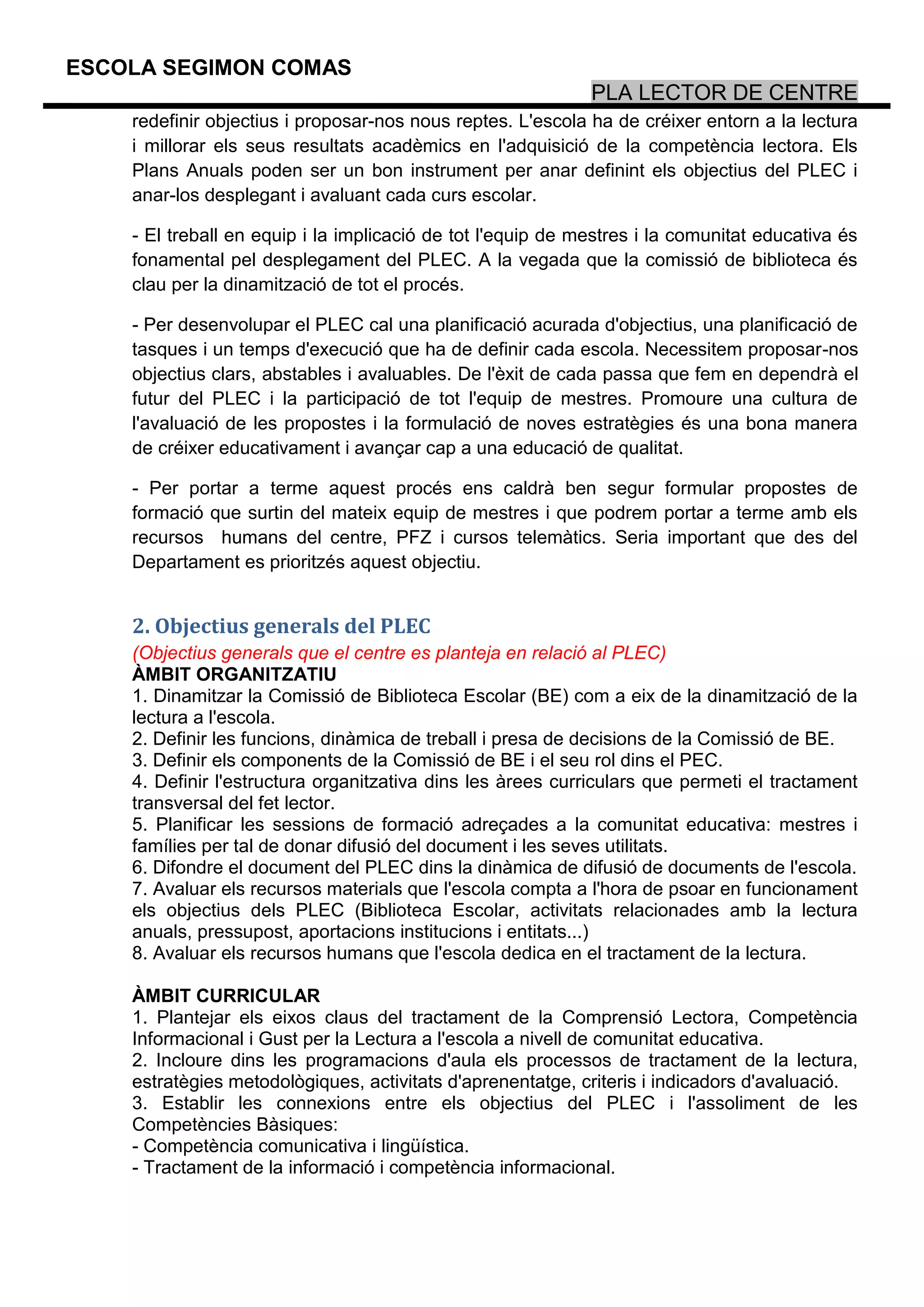 ESCOLA SEGIMON COMAS
                                                             PLA LECTOR DE CENTRE
    redefinir objectius i proposar-nos nous reptes. L'escola ha de créixer entorn a la lectura
    i millorar els seus resultats acadèmics en l'adquisició de la competència lectora. Els
    Plans Anuals poden ser un bon instrument per anar definint els objectius del PLEC i
    anar-los desplegant i avaluant cada curs escolar.

    - El treball en equip i la implicació de tot l'equip de mestres i la comunitat educativa és
    fonamental pel desplegament del PLEC. A la vegada que la comissió de biblioteca és
    clau per la dinamització de tot el procés.

    - Per desenvolupar el PLEC cal una planificació acurada d'objectius, una planificació de
    tasques i un temps d'execució que ha de definir cada escola. Necessitem proposar-nos
    objectius clars, abstables i avaluables. De l'èxit de cada passa que fem en dependrà el
    futur del PLEC i la participació de tot l'equip de mestres. Promoure una cultura de
    l'avaluació de les propostes i la formulació de noves estratègies és una bona manera
    de créixer educativament i avançar cap a una educació de qualitat.

    - Per portar a terme aquest procés ens caldrà ben segur formular propostes de
    formació que surtin del mateix equip de mestres i que podrem portar a terme amb els
    recursos humans del centre, PFZ i cursos telemàtics. Seria important que des del
    Departament es prioritzés aquest objectiu.


    2. Objectius generals del PLEC
    (Objectius generals que el centre es planteja en relació al PLEC)
    ÀMBIT ORGANITZATIU
    1. Dinamitzar la Comissió de Biblioteca Escolar (BE) com a eix de la dinamització de la
    lectura a l'escola.
    2. Definir les funcions, dinàmica de treball i presa de decisions de la Comissió de BE.
    3. Definir els components de la Comissió de BE i el seu rol dins el PEC.
    4. Definir l'estructura organitzativa dins les àrees curriculars que permeti el tractament
    transversal del fet lector.
    5. Planificar les sessions de formació adreçades a la comunitat educativa: mestres i
    famílies per tal de donar difusió del document i les seves utilitats.
    6. Difondre el document del PLEC dins la dinàmica de difusió de documents de l'escola.
    7. Avaluar els recursos materials que l'escola compta a l'hora de psoar en funcionament
    els objectius dels PLEC (Biblioteca Escolar, activitats relacionades amb la lectura
    anuals, pressupost, aportacions institucions i entitats...)
    8. Avaluar els recursos humans que l'escola dedica en el tractament de la lectura.

    ÀMBIT CURRICULAR
    1. Plantejar els eixos claus del tractament de la Comprensió Lectora, Competència
    Informacional i Gust per la Lectura a l'escola a nivell de comunitat educativa.
    2. Incloure dins les programacions d'aula els processos de tractament de la lectura,
    estratègies metodològiques, activitats d'aprenentatge, criteris i indicadors d'avaluació.
    3. Establir les connexions entre els objectius del PLEC i l'assoliment de les
    Competències Bàsiques:
    - Competència comunicativa i lingüística.
    - Tractament de la informació i competència informacional.
 