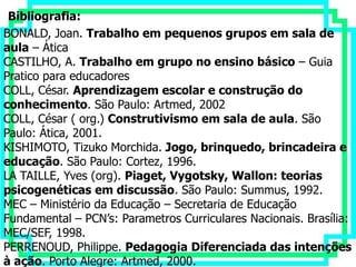 Bibliografia:
BONALD, Joan. Trabalho em pequenos grupos em sala de
aula – Ática
CASTILHO, A. Trabalho em grupo no ensino básico – Guia
Pratico para educadores
COLL, César. Aprendizagem escolar e construção do
conhecimento. São Paulo: Artmed, 2002
COLL, César ( org.) Construtivismo em sala de aula. São
Paulo: Ática, 2001.
KISHIMOTO, Tizuko Morchida. Jogo, brinquedo, brincadeira e
educação. São Paulo: Cortez, 1996.
LA TAILLE, Yves (org). Piaget, Vygotsky, Wallon: teorias
psicogenéticas em discussão. São Paulo: Summus, 1992.
MEC – Ministério da Educação – Secretaria de Educação
Fundamental – PCN’s: Parametros Curriculares Nacionais. Brasília:
MEC/SEF, 1998.
PERRENOUD, Philippe. Pedagogia Diferenciada das intenções
à ação. Porto Alegre: Artmed, 2000.
 