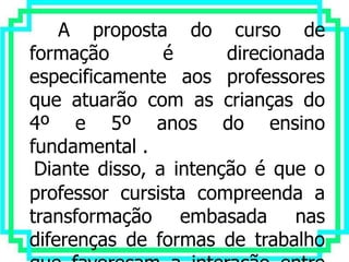 A proposta do curso de
formação        é      direcionada
especificamente aos professores
que atuarão com as crianças do
4º e 5º anos do ensino
fundamental .
 Diante disso, a intenção é que o
professor cursista compreenda a
transformação embasada nas
diferenças de formas de trabalho
 