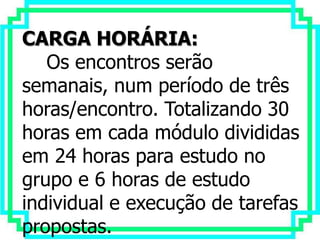 CARGA HORÁRIA:
   Os encontros serão
semanais, num período de três
horas/encontro. Totalizando 30
horas em cada módulo divididas
em 24 horas para estudo no
grupo e 6 horas de estudo
individual e execução de tarefas
propostas.
 