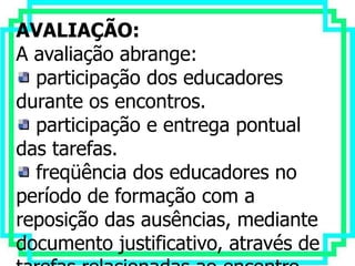 AVALIAÇÃO:
A avaliação abrange:
  participação dos educadores
durante os encontros.
  participação e entrega pontual
das tarefas.
  freqüência dos educadores no
período de formação com a
reposição das ausências, mediante
documento justificativo, através de
 