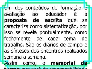 Um dos conteúdos de formação e
avaliação    ao educador       é a
proposta de escrita que se
caracteriza como sistematização, por
isso se revela pontualmente, como
fechamento de cada tema de
trabalho. São os diários de campo e
as sínteses dos encontros realizados
semana a semana.
Assim como, o memorial da
 