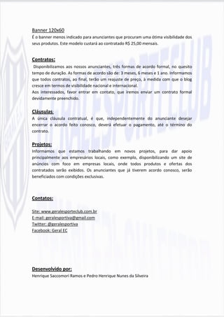 Banner 120x60
É o banner menos indicado para anunciantes que procuram uma ótima visibilidade dos
seus produtos. Este modelo custará ao contratado R$ 25,00 mensais.


Contratos:
 Disponibilizamos aos nossos anunciantes, três formas de acordo formal, no quesito
tempo de duração. As formas de acordo são de: 3 meses, 6 meses e 1 ano. Informamos
que todos contratos, ao final, terão um reajuste de preço, à medida com que o blog
cresce em termos de visibilidade nacional e internacional.
Aos interessados, favor entrar em contato, que iremos enviar um contrato formal
devidamente preenchido.

Cláusulas:
A única cláusula contratual, é que, independentemente do anunciante desejar
encerrar o acordo feito conosco, deverá efetuar o pagamento, até o término do
contrato.

Projetos:
Informamos que estamos trabalhando em novos projetos, para dar apoio
principalmente aos empresários locais, como exemplo, disponibilizando um site de
anúncios com foco em empresas locais, onde todos produtos e ofertas dos
contratados serão exibidos. Os anunciantes que já tiverem acordo conosco, serão
beneficiados com condições exclusivas.



Contatos:

Site: www.geralesporteclub.com.br
E-mail: geralesportiva@gmail.com
Twitter: @geralesportiva
Facebook: Geral EC




Desenvolvido por:
Henrique Saccomori Ramos e Pedro Henrique Nunes da Silveira
 
