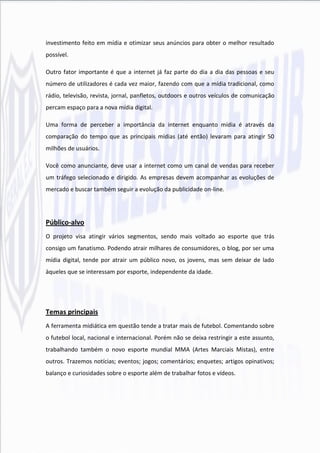 investimento feito em mídia e otimizar seus anúncios para obter o melhor resultado
possível.

Outro fator importante é que a internet já faz parte do dia a dia das pessoas e seu
número de utilizadores é cada vez maior, fazendo com que a mídia tradicional, como
rádio, televisão, revista, jornal, panfletos, outdoors e outros veículos de comunicação
percam espaço para a nova mídia digital.

Uma forma de perceber a importância da internet enquanto mídia é através da
comparação do tempo que as principais mídias (até então) levaram para atingir 50
milhões de usuários.

Você como anunciante, deve usar a internet como um canal de vendas para receber
um tráfego selecionado e dirigido. As empresas devem acompanhar as evoluções de
mercado e buscar também seguir a evolução da publicidade on-line.




Público-alvo
O projeto visa atingir vários segmentos, sendo mais voltado ao esporte que trás
consigo um fanatismo. Podendo atrair milhares de consumidores, o blog, por ser uma
mídia digital, tende por atrair um público novo, os jovens, mas sem deixar de lado
àqueles que se interessam por esporte, independente da idade.




Temas principais
A ferramenta midiática em questão tende a tratar mais de futebol. Comentando sobre
o futebol local, nacional e internacional. Porém não se deixa restringir a este assunto,
trabalhando também o novo esporte mundial MMA (Artes Marciais Mistas), entre
outros. Trazemos notícias; eventos; jogos; comentários; enquetes; artigos opinativos;
balanço e curiosidades sobre o esporte além de trabalhar fotos e vídeos.
 