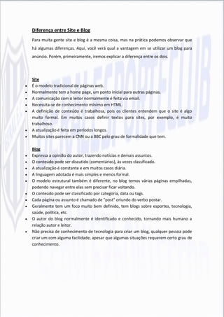 Diferença entre Site e Blog
    Para muita gente site e blog é a mesma coisa, mas na prática podemos observar que
    há algumas diferenças. Aqui, você verá qual a vantagem em se utilizar um blog para
    anúncio. Porém, primeiramente, iremos explicar a diferença entre os dois.




    Site
   É o modelo tradicional de páginas web.
   Normalmente tem a home page, um ponto inicial para outras páginas.
   A comunicação com o leitor normalmente é feita via email.
   Necessita-se de conhecimento mínimo em HTML.
   A definição de conteúdo é trabalhosa, pois os clientes entendem que o site é algo
    muito formal. Em muitos casos definir textos para sites, por exemplo, é muito
    trabalhoso.
   A atualização é feita em períodos longos.
   Muitos sites parecem a CNN ou a BBC pelo grau de formalidade que tem.

    Blog
   Expressa a opinião do autor, trazendo notícias e demais assuntos.
   O conteúdo pode ser discutido (comentários), às vezes classificado.
   A atualização é constante e em muitos casos diária.
   A linguagem adotada é mais simples e menos formal.
   O modelo estrutural também é diferente, no blog temos várias páginas empilhadas,
    podendo navegar entre elas sem precisar ficar voltando.
   O conteúdo pode ser classificado por categoria, data ou tags.
   Cada página ou assunto é chamado de "post" oriundo do verbo postar.
   Geralmente tem um foco muito bem definido, tem blogs sobre esportes, tecnologia,
    saúde, política, etc.
   O autor do blog normalmente é identificado e conhecido, tornando mais humano a
    relação autor e leitor.
   Não precisa de conhecimento de tecnologia para criar um blog, qualquer pessoa pode
    criar um com alguma facilidade, apesar que algumas situações requerem certo grau de
    conhecimento.
 