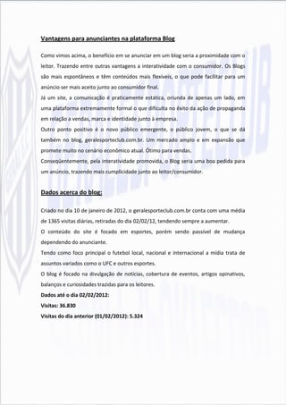 Vantagens para anunciantes na plataforma Blog

Como vimos acima, o benefício em se anunciar em um blog seria a proximidade com o
leitor. Trazendo entre outras vantagens a interatividade com o consumidor. Os Blogs
são mais espontâneos e têm conteúdos mais flexíveis, o que pode facilitar para um
anúncio ser mais aceito junto ao consumidor final.
Já um site, a comunicação é praticamente estática, oriunda de apenas um lado, em
uma plataforma extremamente formal o que dificulta no êxito da ação de propaganda
em relação a vendas, marca e identidade junto à empresa.
Outro ponto positivo é o novo público emergente, o público jovem, o que se dá
também no blog, geralesporteclub.com.br. Um mercado amplo e em expansão que
promete muito no cenário econômico atual. Ótimo para vendas.
Conseqüentemente, pela interatividade promovida, o Blog seria uma boa pedida para
um anúncio, trazendo mais cumplicidade junto ao leitor/consumidor.


Dados acerca do blog:

Criado no dia 10 de janeiro de 2012, o geralesporteclub.com.br conta com uma média
de 1365 visitas diárias, retiradas do dia 02/02/12, tendendo sempre a aumentar.
O conteúdo do site é focado em esportes, porém sendo passível de mudança
dependendo do anunciante.
Tendo como foco principal o futebol local, nacional e internacional a mídia trata de
assuntos variados como o UFC e outros esportes.
O blog é focado na divulgação de notícias, cobertura de eventos, artigos opinativos,
balanços e curiosidades trazidas para os leitores.
Dados até o dia 02/02/2012:
Visitas: 36.830
Visitas do dia anterior (01/02/2012): 5.324
 