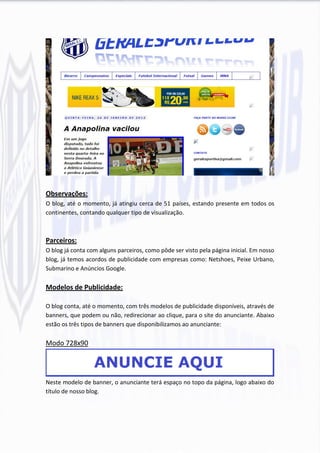 Observações:
O blog, até o momento, já atingiu cerca de 51 países, estando presente em todos os
continentes, contando qualquer tipo de visualização.



Parceiros:
O blog já conta com alguns parceiros, como pôde ser visto pela página inicial. Em nosso
blog, já temos acordos de publicidade com empresas como: Netshoes, Peixe Urbano,
Submarino e Anúncios Google.

Modelos de Publicidade:

O blog conta, até o momento, com três modelos de publicidade disponíveis, através de
banners, que podem ou não, redirecionar ao clique, para o site do anunciante. Abaixo
estão os três tipos de banners que disponibilizamos ao anunciante:

Modo 728x90




Neste modelo de banner, o anunciante terá espaço no topo da página, logo abaixo do
título de nosso blog.
 