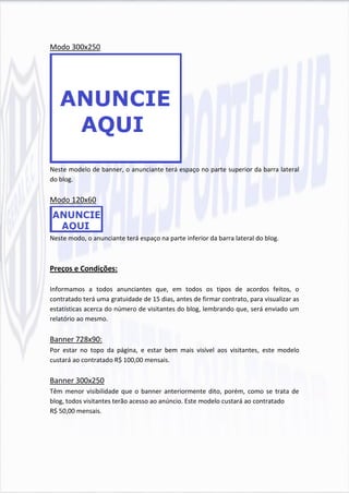 Modo 300x250




Neste modelo de banner, o anunciante terá espaço no parte superior da barra lateral
do blog.

Modo 120x60



Neste modo, o anunciante terá espaço na parte inferior da barra lateral do blog.



Preços e Condições:

Informamos a todos anunciantes que, em todos os tipos de acordos feitos, o
contratado terá uma gratuidade de 15 dias, antes de firmar contrato, para visualizar as
estatísticas acerca do número de visitantes do blog, lembrando que, será enviado um
relatório ao mesmo.

Banner 728x90:
Por estar no topo da página, e estar bem mais visível aos visitantes, este modelo
custará ao contratado R$ 100,00 mensais.

Banner 300x250
Têm menor visibilidade que o banner anteriormente dito, porém, como se trata de
blog, todos visitantes terão acesso ao anúncio. Este modelo custará ao contratado
R$ 50,00 mensais.
 