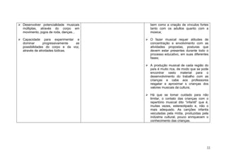 22
Desenvolver potencialidade musicais
múltiplas, através do corpo em
movimento, jogos de roda, danças...
Capacidade para experimentar e
dominar progressivamente as
possibilidades do corpo e da voz,
através de atividades lúdicas.
bem como a criação de vínculos fortes
tanto com os adultos quanto com a
música;
O fazer musical requer atitudes de
concentração e envolvimento com as
atividades propostas, posturas que
devem estar presentes durante todo o
processo educativo, em suas diferentes
fases;
A produção musical de cada região do
país é muito rica, de modo que se pode
encontrar vasto material para o
desenvolvimento do trabalho com as
crianças e cabe aos professores
resgatar e aproximar s crianças dos
valores musicais da cultura;
Há que se tomar cuidado para não
limitar, o contato das crianças com o
repertório musical dito “infantil” que é,
muitas vezes, estereotipado e, não o
mais adequado. As canções infantis
veiculadas pela mídia, produzidas pela
indústria cultural, pouco enriquecem o
conhecimento das crianças.
 