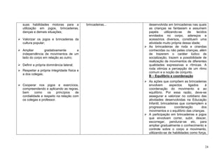24
suas habilidades motoras para a
utilização em jogos, brincadeiras,
danças e demais situações;
Valorizar os jogos e brincadeiras da
cultura popular;
Ampliar gradativamente a
independência de movimentos de um
lado do corpo em relação ao outro;
Definir a própria dominância lateral;
Respeitar a própria integridade física e
a dos colegas;
Cooperar nos jogos e exercícios,
compreendendo e aplicando as regras,
bem como os princípios de
cordialidade e respeito na relação com
os colegas e professor.
brincadeiras... desenvolvida em brincadeiras nas quais
as crianças se fantasiam e assumem
papéis utilizando-se de tecidos
enrolados no corpo, adereços e
acessórios diversos, constituem uma
atividade muito própria dessa idade;
As brincadeiras de roda e cirandas
conhecidas ou não pelas crianças, além
de trazerem o caráter lúdico de
socialização, trazem a possibilidade de
realização de movimentos de diferentes
qualidades expressivas e rítmicas. A
roda otimiza a percepção de um ritmo
comum e a noção de conjunto.
B – Equilíbrio e coordenação
As ações que compõem as brincadeiras
envolvem aspectos ligados à
coordenação do movimento e ao
equilíbrio. Por essa razão, deve-se
assegurar e valorizar no cotidiano das
atividades desenvolvidas na Educação
Infantil, brincadeiras que contemplem a
progressiva coordenação dos
movimentos e o equilíbrio das crianças.
A participação em brincadeiras e jogos
que envolvam correr, subir, descer,
escorregar, pendurar-se etc, para
ampliar gradualmente o conhecimento e
controle sobre o corpo e movimento,
utilizando-se de habilidades como força,
 