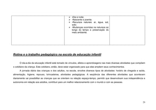 29
-Dia e noite;
-Nascente e poente;
-Recursos naturais: ar, água, sol,
solo;
-Mudanças ocorridas na natureza ao
longo do tempo e preservação do
meio ambiente.
Rotina e o trabalho pedagógico na escola de educação infantil
O dia-a-dia da educação infantil está tomado de vínculos, afetos e aprendizagens nas mais diversas atividades que compõem
o cotidiano da criança. Este cotidiano, então, deve estar organizado para que elas ampliem seus conhecimentos.
A jornada diária das crianças e dos adultos, na escola, envolve diversos tipos de atividades: horário de chegada e saída,
alimentação, higiene, repouso, brincadeiras, atividades pedagógicas. A seqüência das diferentes atividades que acontecem
diariamente vai possibilitar as crianças que se orientem na relação espaço-tempo, permitir que desenvolvam sua independência e
autonomia em relação aos adultos, contribuir para um melhor relacionamento com o mundo e com as pessoas.
 