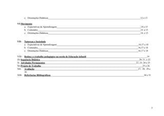 3
c. Orientações Didáticas_______________________________________________________________________________12 e 13
VI-Movimento
a. Expectativas de Aprendizagem________________________________________________________________________14 e 15
b. Conteúdos________________________________________________________________________________________14 e 15
c. Orientações Didáticas_______________________________________________________________________________14 e 15
VII- Natureza e Sociedade
a. Expectativas de Aprendizagem______________________________________________________________________16,17 e 18
b. Conteúdos______________________________________________________________________________________16,17 e 18
c. Orientações Didáticas_____________________________________________________________________________16,17 e 18
VIII- Rotina e o trabalho pedagógico na escola de Educação infantil____________________________________________________19
IX-Sequência Didática_____________________________________________________________________________________20, 21, e 22
X- Atividades Permanentes______________________________________________________________________________22, 23, 24 e 25
XI-Projeto de Trabalho_______________________________________________________________________________________25 e 26
XII- Avaliação_________________________________________________________________________________________27, 28, 29 e
30
XIII- Referências Bibliográficas________________________________________________________________________________30 e 31
 