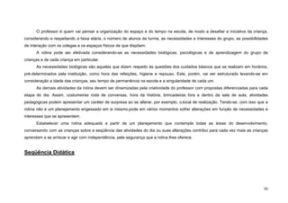 30
O professor é quem vai pensar a organização do espaço e do tempo na escola, de modo a desafiar a iniciativa da criança,
considerando e respeitando a faixa etária, o número de alunos da turma, as necessidades e interesses do grupo, as possibilidades
de interação com os colegas e os espaços físicos de que dispõem.
A rotina pode ser efetivada considerando-se as necessidades biológicas, psicológicas e de aprendizagem do grupo de
crianças e de cada criança em particular.
As necessidades biológicas são aquelas que dizem respeito às questões dos cuidados básicos que se realizam em horários,
pré-determinados pela instituição, como hora das refeições, higiene e repouso. Este, porém, vai ser estruturado levando-se em
consideração a idade das crianças, seu tempo de permanência na escola e a singularidade de cada um.
As demais atividades da rotina devem ser dinamizadas pela criatividade do professor com propostas diferenciadas para cada
etapa do dia. Assim, costumeiras roda de conversas, hora da história, brincadeiras fora e dentro da sala de aula, atividades
pedagógicas podem apresentar um caráter de surpresa ao se alterar, por exemplo, o,local de realização. Tendo-se, com isso que a
rotina não é um planejamento engessado em si mesmo,pode em vários momentos sofrer alterações em função de necessidades e
interesses que se apresentem.
Estabelecer uma rotina adequada a partir de um planejamento que contemple todas as áreas do desenvolvimento,
conversando com as crianças sobre a seqüência das atividades do dia ou suas alterações contribui para cada vez mais as crianças
aprendam a se arriscar e agir com independência, pela segurança que a rotina lhes oferece.
Seqüência Didática
 