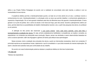 32
defina o seu Projeto Político Pedagógico de acordo com a realidade da comunidade onde está inserida, a prática e com as
necessidades de seus alunos.
A seqüência didática permite a interdisciplinaridade quando, ao tratar de um tema dentro de um eixo, o professor recorre a
conhecimentos de outro. Interdisciplinaridade é a articulação entre os eixos que permite trabalhar o conhecimento globalmente e
superando a fragmentação. Só um tema gerador trabalhado pela ótica de diferentes eixos não garante a interdisciplinaridade. O tema
gerador é um ponto de partida, não o centro do estudo e nem deve ser longo, para não cansar. Durante o planejamento coletivo por
eixos, permite determinar as possibilidades de trabalho interdisciplinar durante o ano, a partir das pesquisas dos alunos, do professor
ou em parceria.
A definição de três pontos são essenciais: o que quero ensinar, como cada aluno aprende, como será feito o
acompanhamento e avaliação dos alunos. Ou seja, primeiro estabelecemos habilidades e competências, as noções e conceitos, as
expectativas e os conteúdos que alicerçarão essa construção. Depois, pensar nas atividades a serem desenvolvidas baseadas em
como os alunos aprendem, além das linguagens e gêneros de textos para efetuar essa aprendizagem.
Nesse processo, tanto a avaliação das produções dos alunos, quanto as intervenções necessárias, devem ser constantes. É
primordial reportar-se as expectativas iniciais, objetivando o que foi consolidado e o que ainda necessita de maiores explorações. Só
assim o decente terá subsídios reais para continuidade de seu trabalho.
De acordo com essa fundamentação podemos destacar a seqüência didática em três itens fundamentais:
1-PLANEJAR
*Clareza nas expectativas
 