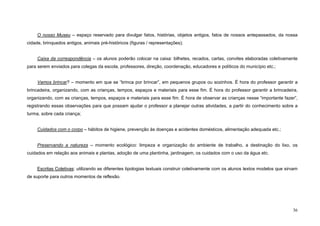 36
O nosso Museu – espaço reservado para divulgar fatos, histórias, objetos antigos, fatos de nossos antepassados, da nossa
cidade, brinquedos antigos, animais pré-históricos (figuras / representações);
Caixa da correspondência – os alunos poderão colocar na caixa: bilhetes, recados, cartas, convites elaboradas coletivamente
para serem enviados para colegas da escola, professores, direção, coordenação, educadores e políticos do município etc.;
Vamos brincar? – momento em que se “brinca por brincar”, em pequenos grupos ou sozinhos. É hora do professor garantir a
brincadeira, organizando, com as crianças, tempos, espaços e materiais para esse fim. É hora do professor garantir a brincadeira,
organizando, com as crianças, tempos, espaços e materiais para esse fim. É hora de observar as crianças nesse “importante fazer”,
registrando essas observações para que possam ajudar o professor a planejar outras atividades, a partir do conhecimento sobre a
turma, sobre cada criança;
Cuidados com o corpo – hábitos de higiene, prevenção às doenças e acidentes domésticos, alimentação adequada etc.;
Preservando a natureza – momento ecológico: limpeza e organização do ambiente de trabalho, a destinação do lixo, os
cuidados em relação aos animais e plantas, adoção de uma plantinha, jardinagem, os cuidados com o uso da água etc.
Escritas Coletivas: utilizando as diferentes tipologias textuais construir coletivamente com os alunos textos modelos que sirvam
de suporte para outros momentos de reflexão.
 