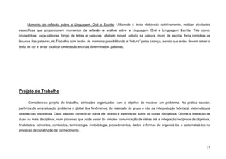 37
Momento de reflexão sobre a Linguagem Oral e Escrita: Utilizando o texto elaborado coletivamente, realizar atividades
específicas que proporcionem momentos de reflexão e análise sobre a Linguagem Oral e Linguagem Escrita. Tais como:
cruzadinhas, caça-palavras, bingo de letras e palavras, alfabeto móvel, estudo da palavra, muro da escrita, forca,complete as
lacunas das palavras,etc.Trabalho com textos de memória possibilitando a “leitura” pelas criança, sendo que estas devem saber o
texto de cor e tentar localizar onde estão escritas determinadas palavras;
Projeto de Trabalho
Considera-se projeto de trabalho, atividades organizadas com o objetivo de resolver um problema. Na prática escolar,
partimos de uma situação problema e global dos fenômenos, da realidade do grupo e não da interpretação teórica já sistematizada
através das disciplinas. Cada assunto constrói-se sobre ele próprio e estende-se sobre as outras disciplinas. Ocorre a interação de
duas ou mais disciplinas, num processo que pode variar da simples comunicação de idéias até a integração recíproca de objetivos,
finalidades, conceitos, conteúdos, terminologia, metodologia, procedimentos, dados e formas de organizá-los e sistematizá-los no
processo de construção de conhecimento.
 