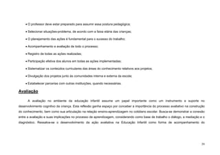 39
• O professor deve estar preparado para assumir essa postura pedagógica;
• Selecionar situações-problema, de acordo com a faixa etária das crianças;
• O planejamento das ações é fundamental para o sucesso do trabalho;
• Acompanhamento e avaliação de todo o processo;
• Registro de todas as ações realizadas;
• Participação efetiva dos alunos em todas as ações implementadas;
• Sistematizar os conteúdos curriculares das áreas do conhecimento relativos aos projetos;
• Divulgação dos projetos junto às comunidades interna e externa da escola;
• Estabelecer parcerias com outras instituições, quando necessárias.
Avaliação
A avaliação no ambiente da educação infantil assume um papel importante como um instrumento e suporte no
desenvolvimento cognitivo da criança. Esta reflexão ganha espaço por conceber a importância do processo avaliativo na construção
do conhecimento, bem como sua articulação na relação ensino-aprendizagem no cotidiano escolar. Busca-se demonstrar a conexão
entre a avaliação e suas implicações no processo de aprendizagem, considerando como base de trabalho o diálogo, a mediação e o
diagnóstico. Ressalva-se o desenvolvimento da ação avaliativa na Educação Infantil como forma de acompanhamento do
 